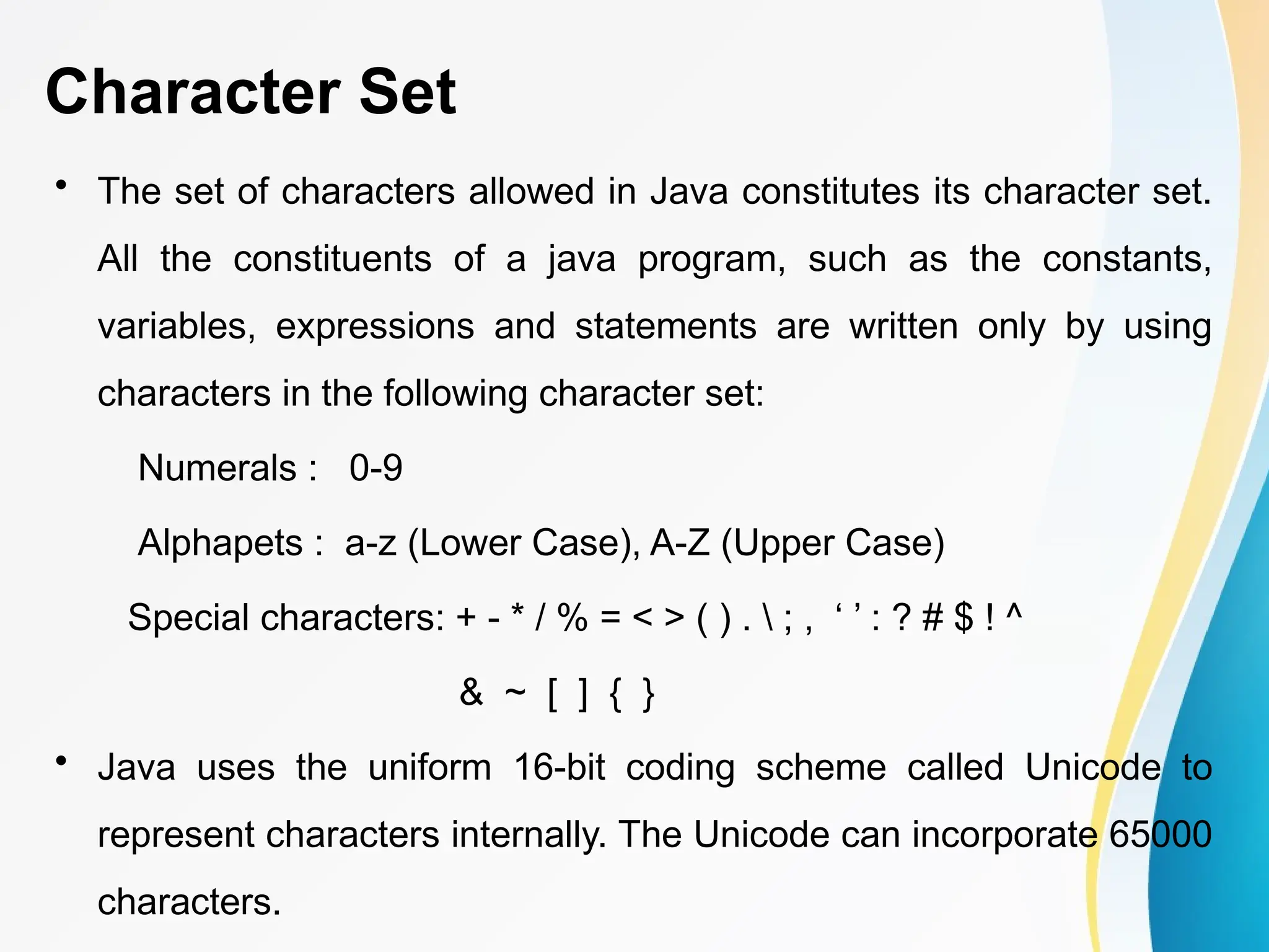 Character Set
• The set of characters allowed in Java constitutes its character set.
All the constituents of a java program, such as the constants,
variables, expressions and statements are written only by using
characters in the following character set:
Numerals : 0-9
Alphapets : a-z (Lower Case), A-Z (Upper Case)
Special characters: + - * / % = < > ( ) .  ; , ‘ ’ : ? # $ ! ^
& ~ [ ] { }
• Java uses the uniform 16-bit coding scheme called Unicode to
represent characters internally. The Unicode can incorporate 65000
characters.
 