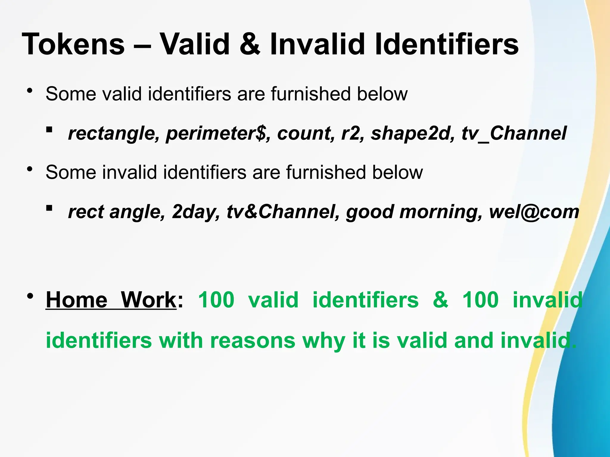 Tokens – Valid & Invalid Identifiers
• Some valid identifiers are furnished below
 rectangle, perimeter$, count, r2, shape2d, tv_Channel
• Some invalid identifiers are furnished below
 rect angle, 2day, tv&Channel, good morning, wel@com
• Home Work: 100 valid identifiers & 100 invalid
identifiers with reasons why it is valid and invalid.
 