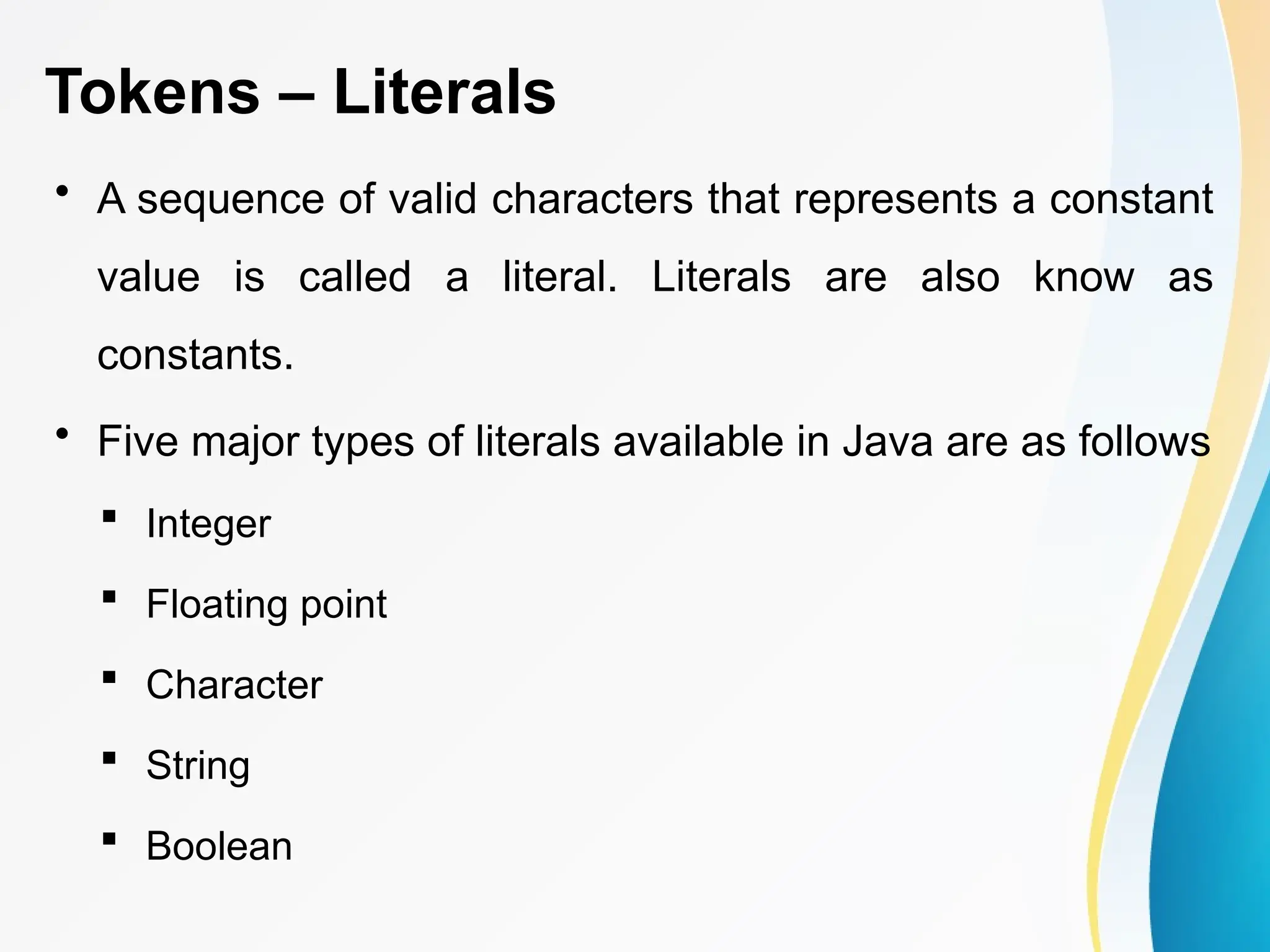 Tokens – Literals
• A sequence of valid characters that represents a constant
value is called a literal. Literals are also know as
constants.
• Five major types of literals available in Java are as follows
 Integer
 Floating point
 Character
 String
 Boolean
 