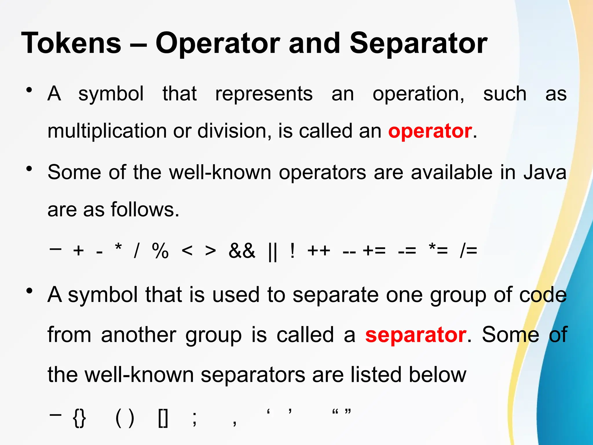 Tokens – Operator and Separator
• A symbol that represents an operation, such as
multiplication or division, is called an operator.
• Some of the well-known operators are available in Java
are as follows.
– + - * / % < > && || ! ++ -- += -= *= /=
• A symbol that is used to separate one group of code
from another group is called a separator. Some of
the well-known separators are listed below
– {} ( ) [] ; , ‘ ’ “ ”
 
