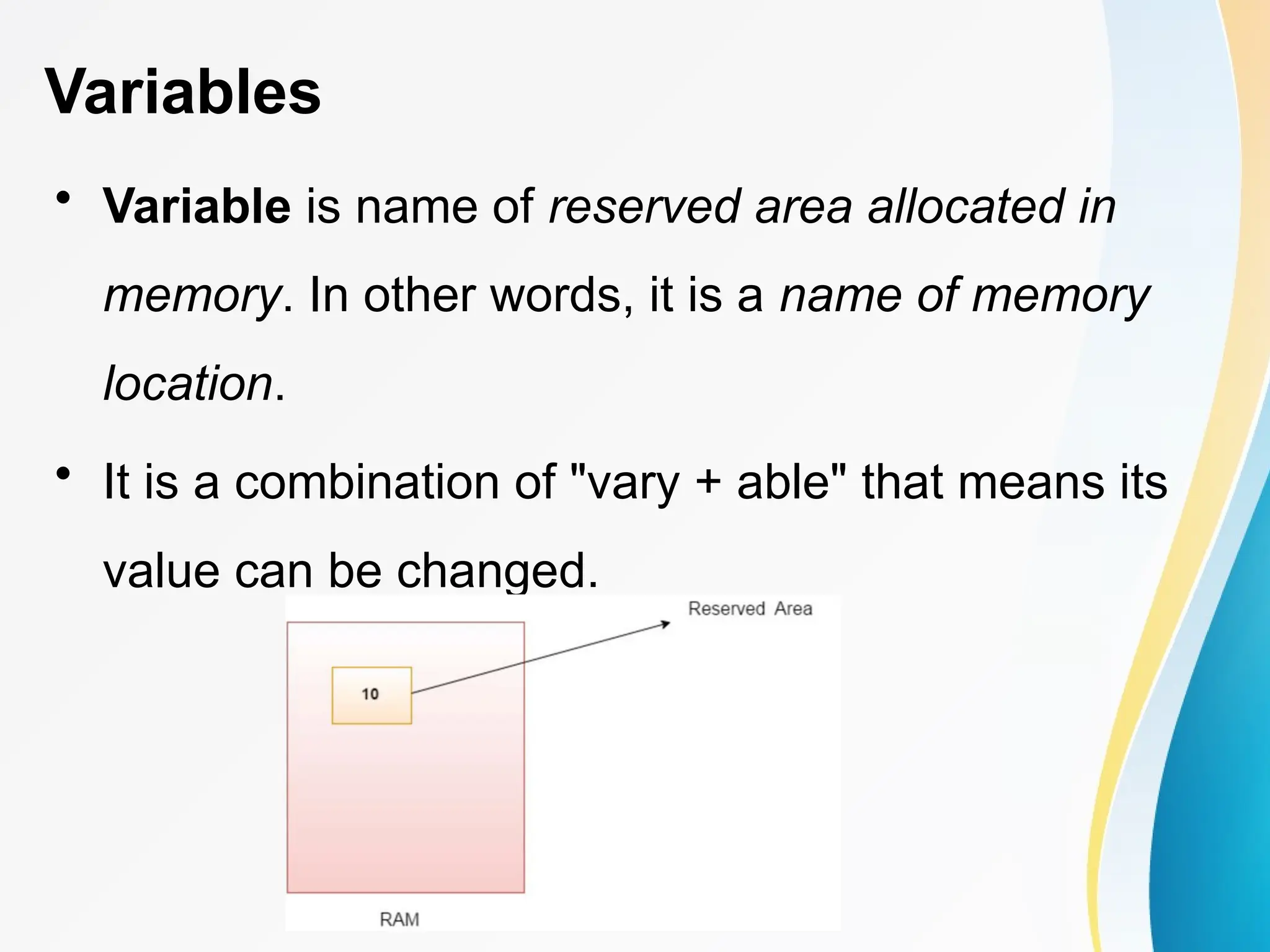 Variables
• Variable is name of reserved area allocated in
memory. In other words, it is a name of memory
location.
• It is a combination of "vary + able" that means its
value can be changed.
 