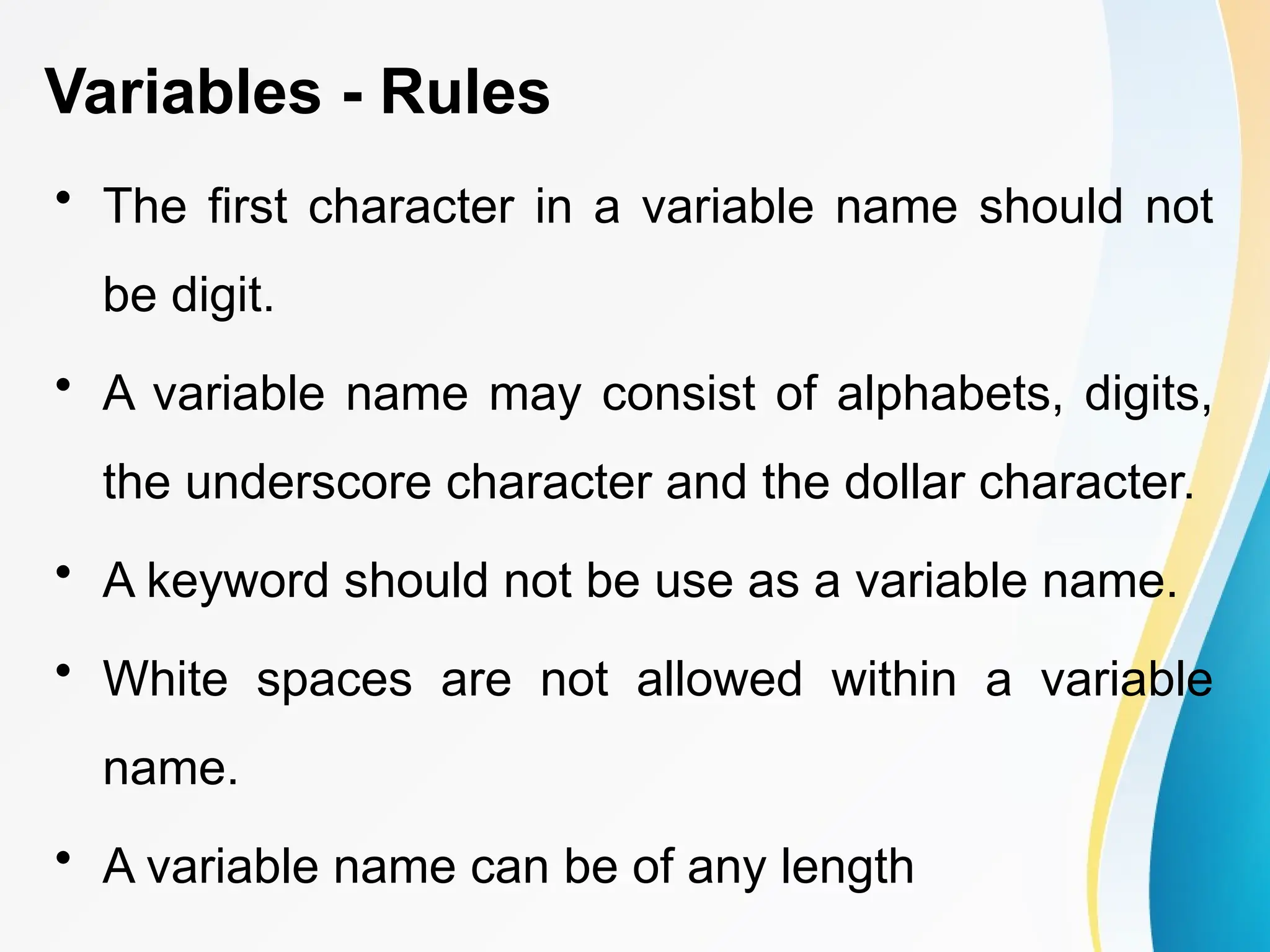 Variables - Rules
• The first character in a variable name should not
be digit.
• A variable name may consist of alphabets, digits,
the underscore character and the dollar character.
• A keyword should not be use as a variable name.
• White spaces are not allowed within a variable
name.
• A variable name can be of any length
 