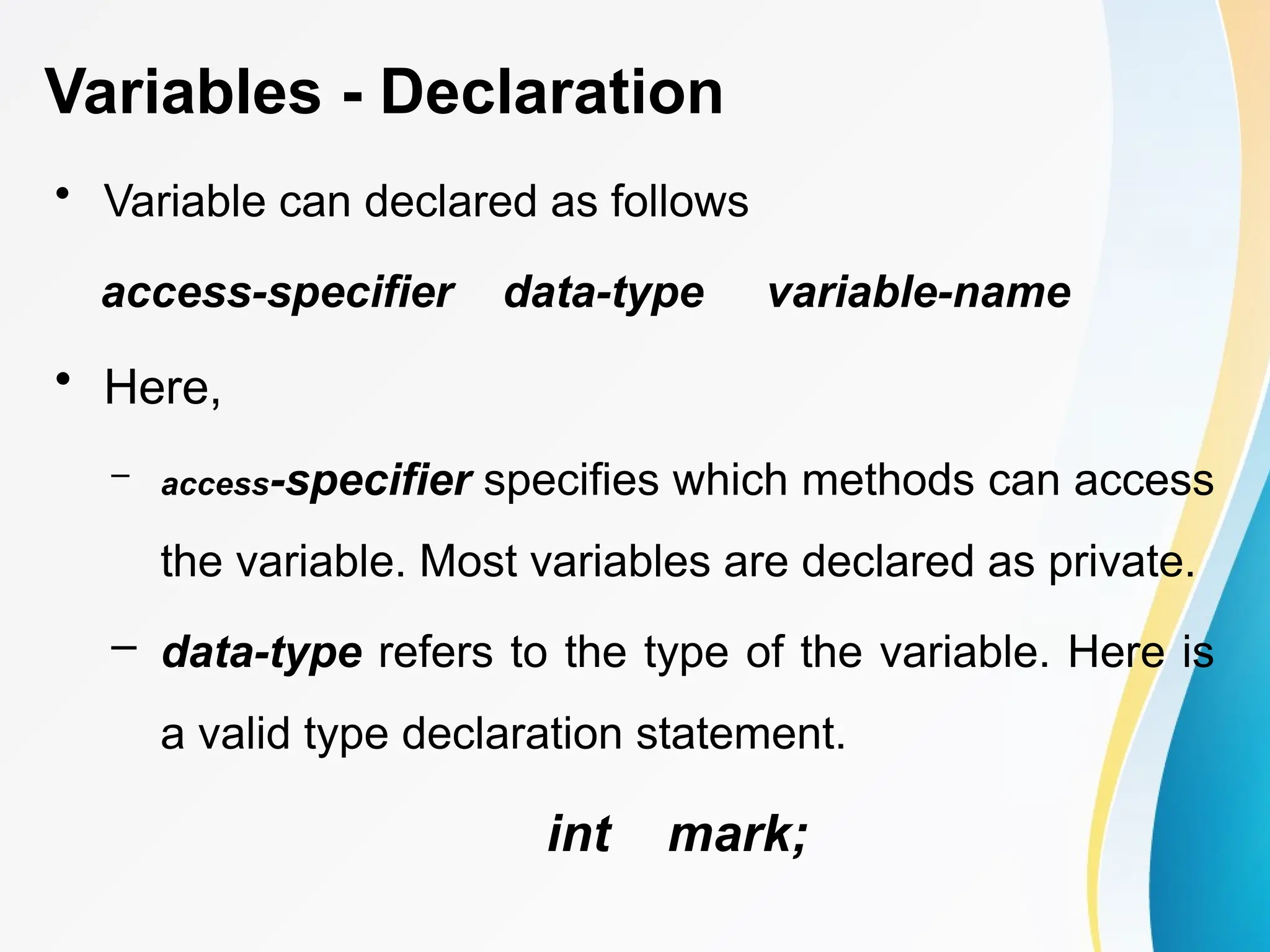Variables - Declaration
• Variable can declared as follows
access-specifier data-type variable-name
• Here,
– access-specifier specifies which methods can access
the variable. Most variables are declared as private.
– data-type refers to the type of the variable. Here is
a valid type declaration statement.
int mark;
 