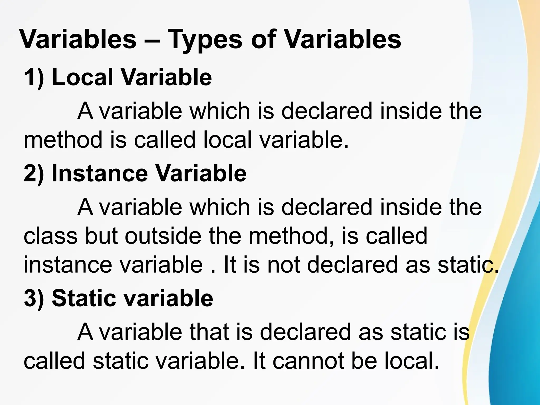 Variables – Types of Variables
1) Local Variable
A variable which is declared inside the
method is called local variable.
2) Instance Variable
A variable which is declared inside the
class but outside the method, is called
instance variable . It is not declared as static.
3) Static variable
A variable that is declared as static is
called static variable. It cannot be local.
 