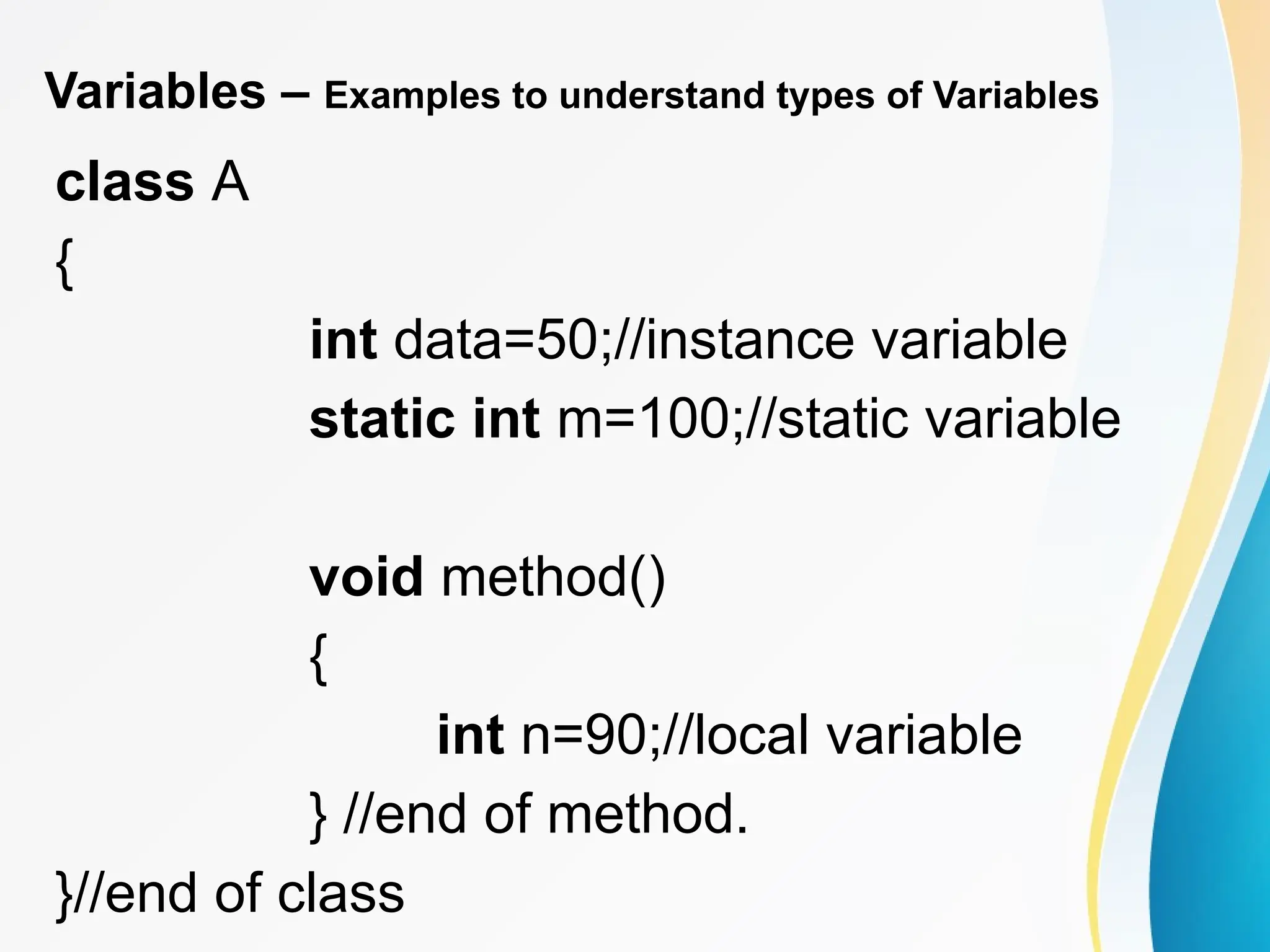 Variables – Examples to understand types of Variables
class A
{
int data=50;//instance variable
static int m=100;//static variable
void method()
{
int n=90;//local variable
} //end of method.
}//end of class
 