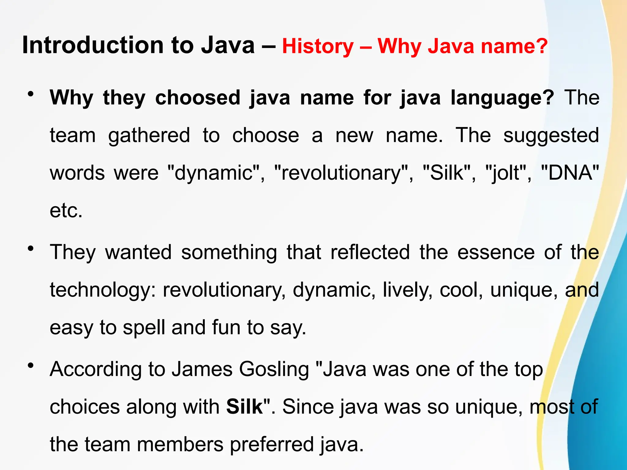Introduction to Java – History – Why Java name?
• Why they choosed java name for java language? The
team gathered to choose a new name. The suggested
words were "dynamic", "revolutionary", "Silk", "jolt", "DNA"
etc.
• They wanted something that reflected the essence of the
technology: revolutionary, dynamic, lively, cool, unique, and
easy to spell and fun to say.
• According to James Gosling "Java was one of the top
choices along with Silk". Since java was so unique, most of
the team members preferred java.
 