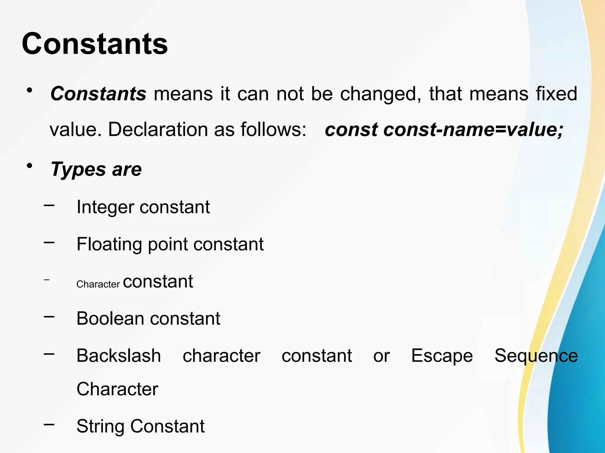 Constants
• Constants means it can not be changed, that means fixed
value. Declaration as follows: const const-name=value;
• Types are
– Integer constant
– Floating point constant
–
Character constant
– Boolean constant
– Backslash character constant or Escape Sequence
Character
– String Constant
 
