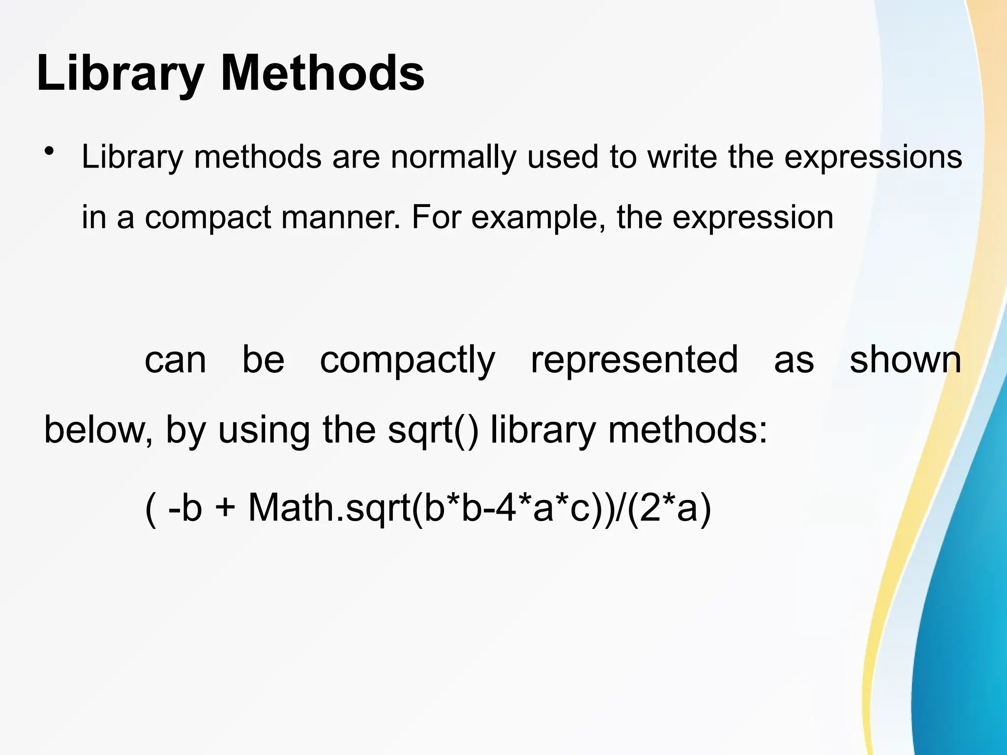 Library Methods
• Library methods are normally used to write the expressions
in a compact manner. For example, the expression
can be compactly represented as shown
below, by using the sqrt() library methods:
( -b + Math.sqrt(b*b-4*a*c))/(2*a)
 