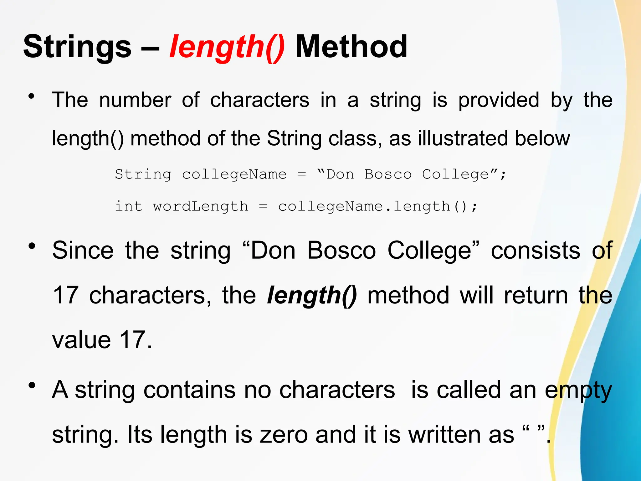 Strings – length() Method
• The number of characters in a string is provided by the
length() method of the String class, as illustrated below
String collegeName = “Don Bosco College”;
int wordLength = collegeName.length();
• Since the string “Don Bosco College” consists of
17 characters, the length() method will return the
value 17.
• A string contains no characters is called an empty
string. Its length is zero and it is written as “ ”.
 