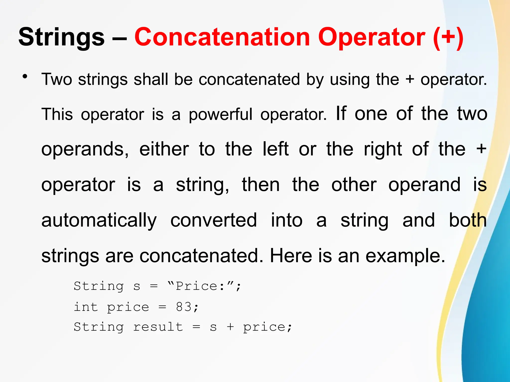 Strings – Concatenation Operator (+)
• Two strings shall be concatenated by using the + operator.
This operator is a powerful operator. If one of the two
operands, either to the left or the right of the +
operator is a string, then the other operand is
automatically converted into a string and both
strings are concatenated. Here is an example.
String s = “Price:”;
int price = 83;
String result = s + price;
 