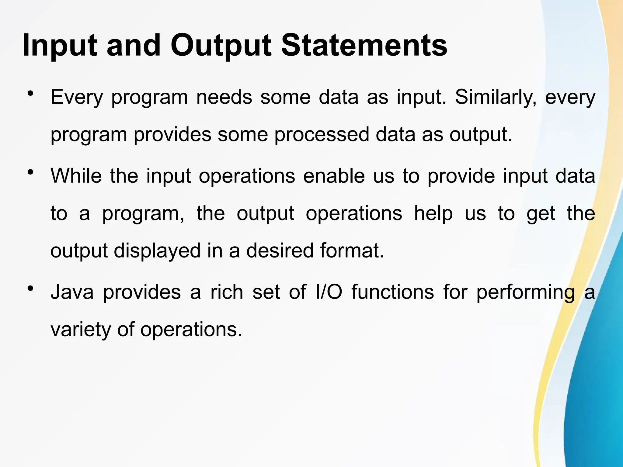 Input and Output Statements
• Every program needs some data as input. Similarly, every
program provides some processed data as output.
• While the input operations enable us to provide input data
to a program, the output operations help us to get the
output displayed in a desired format.
• Java provides a rich set of I/O functions for performing a
variety of operations.
 