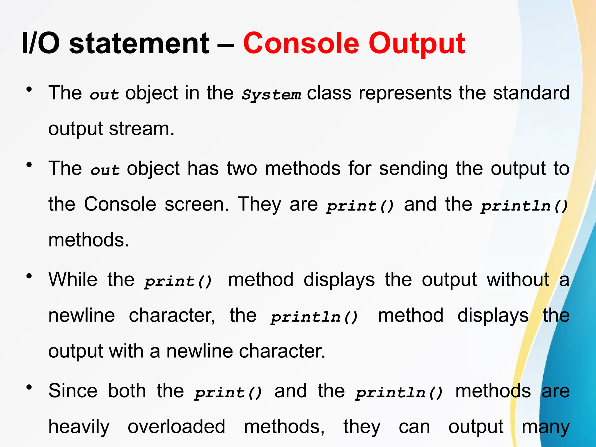 I/O statement – Console Output
• The out object in the System class represents the standard
output stream.
• The out object has two methods for sending the output to
the Console screen. They are print() and the println()
methods.
• While the print() method displays the output without a
newline character, the println() method displays the
output with a newline character.
• Since both the print() and the println() methods are
heavily overloaded methods, they can output many
 