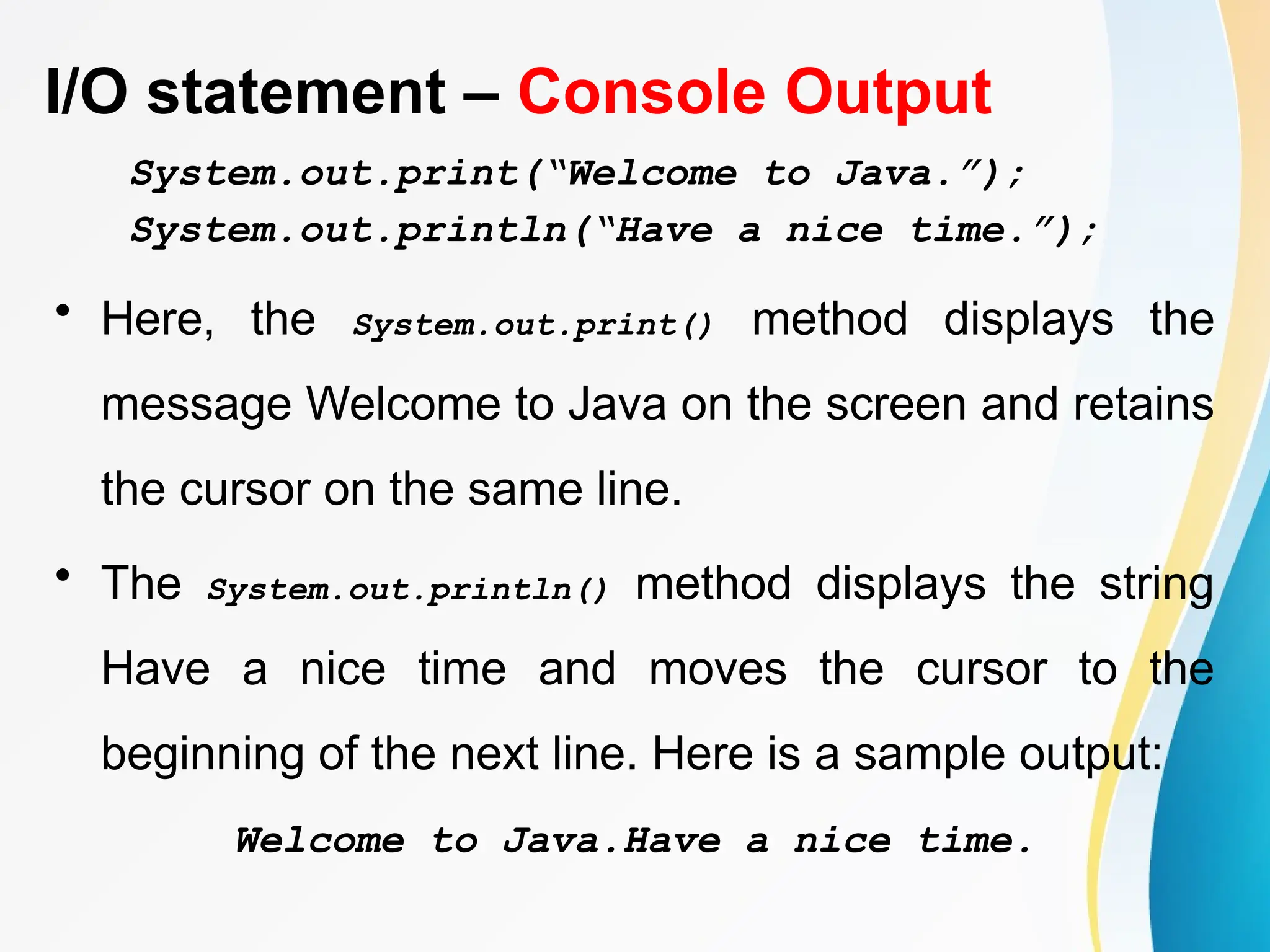 I/O statement – Console Output
System.out.print(“Welcome to Java.”);
System.out.println(“Have a nice time.”);
• Here, the System.out.print() method displays the
message Welcome to Java on the screen and retains
the cursor on the same line.
• The System.out.println() method displays the string
Have a nice time and moves the cursor to the
beginning of the next line. Here is a sample output:
Welcome to Java.Have a nice time.
 