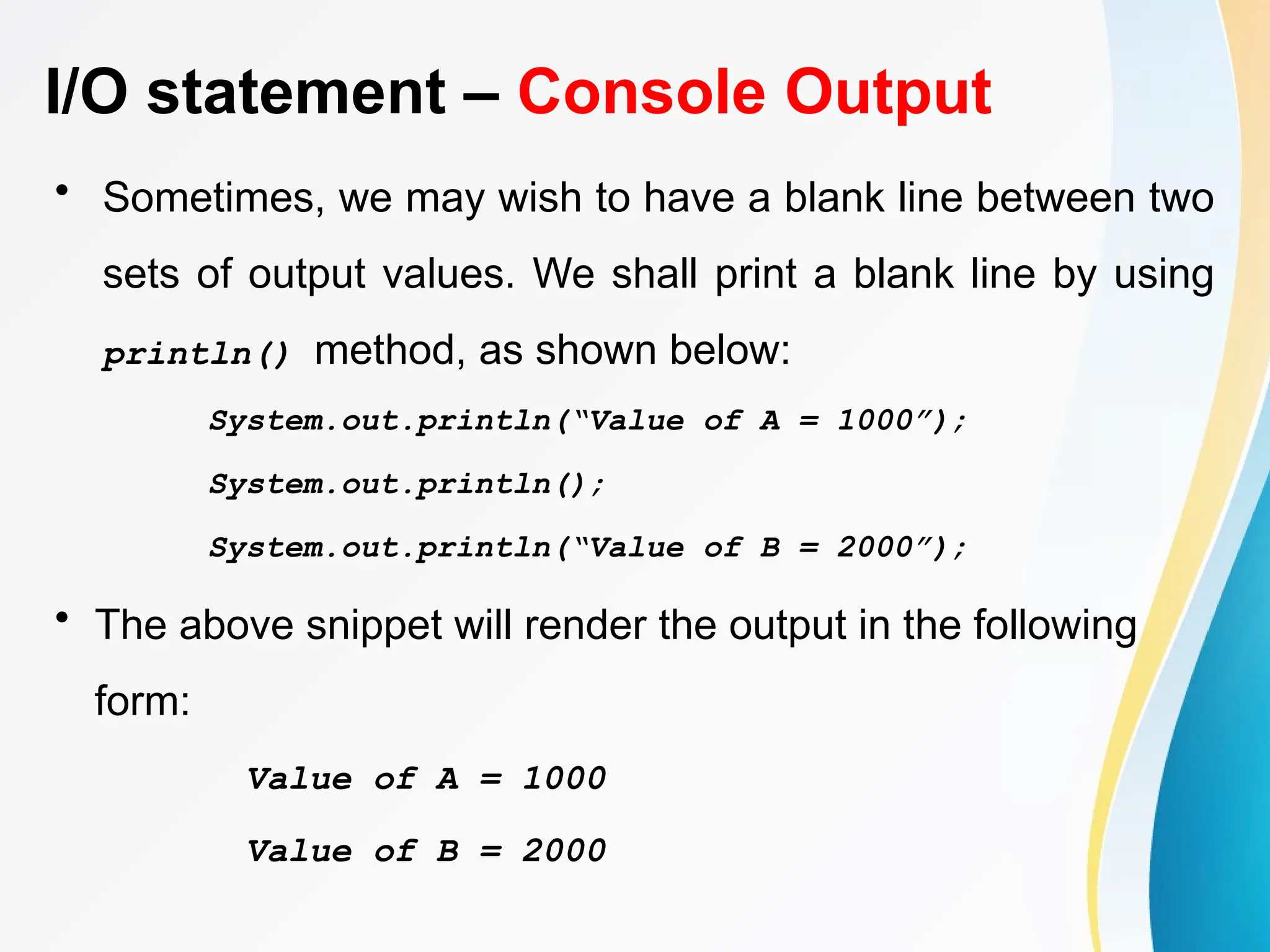 I/O statement – Console Output
• Sometimes, we may wish to have a blank line between two
sets of output values. We shall print a blank line by using
println() method, as shown below:
System.out.println(“Value of A = 1000”);
System.out.println();
System.out.println(“Value of B = 2000”);
• The above snippet will render the output in the following
form:
Value of A = 1000
Value of B = 2000
 