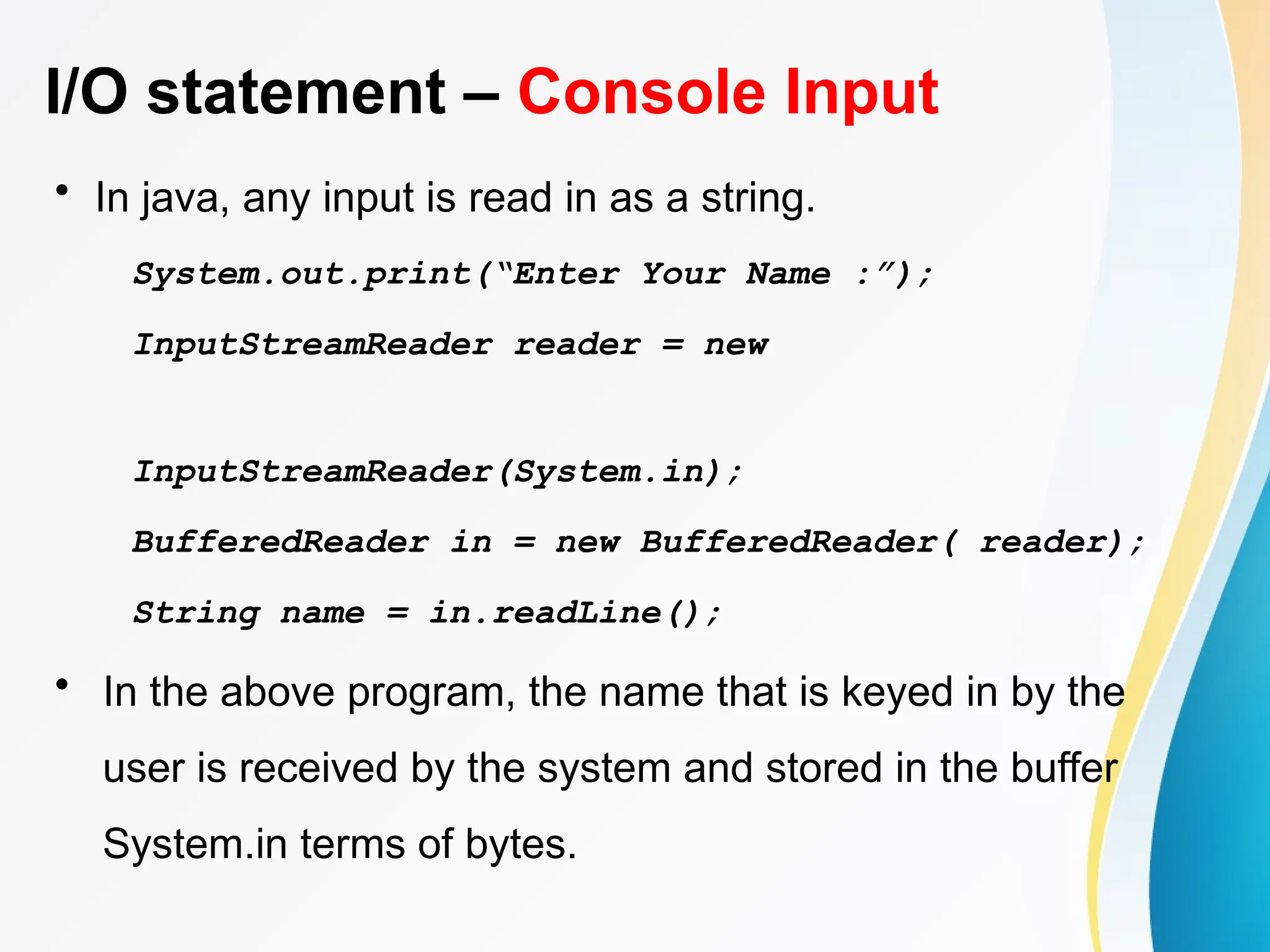 I/O statement – Console Input
• In java, any input is read in as a string.
System.out.print(“Enter Your Name :”);
InputStreamReader reader = new
InputStreamReader(System.in);
BufferedReader in = new BufferedReader( reader);
String name = in.readLine();
• In the above program, the name that is keyed in by the
user is received by the system and stored in the buffer
System.in terms of bytes.
 