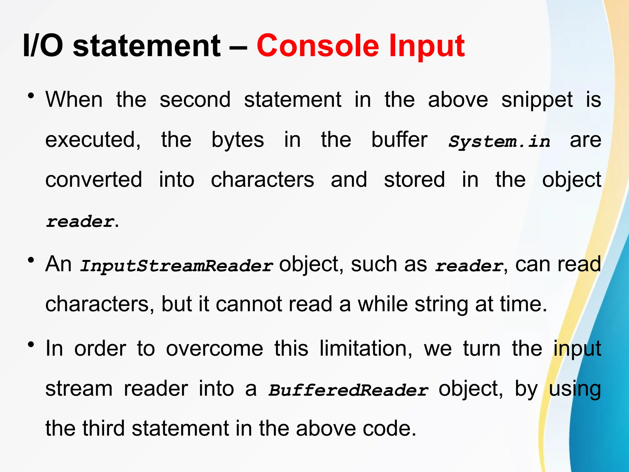 I/O statement – Console Input
• When the second statement in the above snippet is
executed, the bytes in the buffer System.in are
converted into characters and stored in the object
reader.
• An InputStreamReader object, such as reader, can read
characters, but it cannot read a while string at time.
• In order to overcome this limitation, we turn the input
stream reader into a BufferedReader object, by using
the third statement in the above code.
 