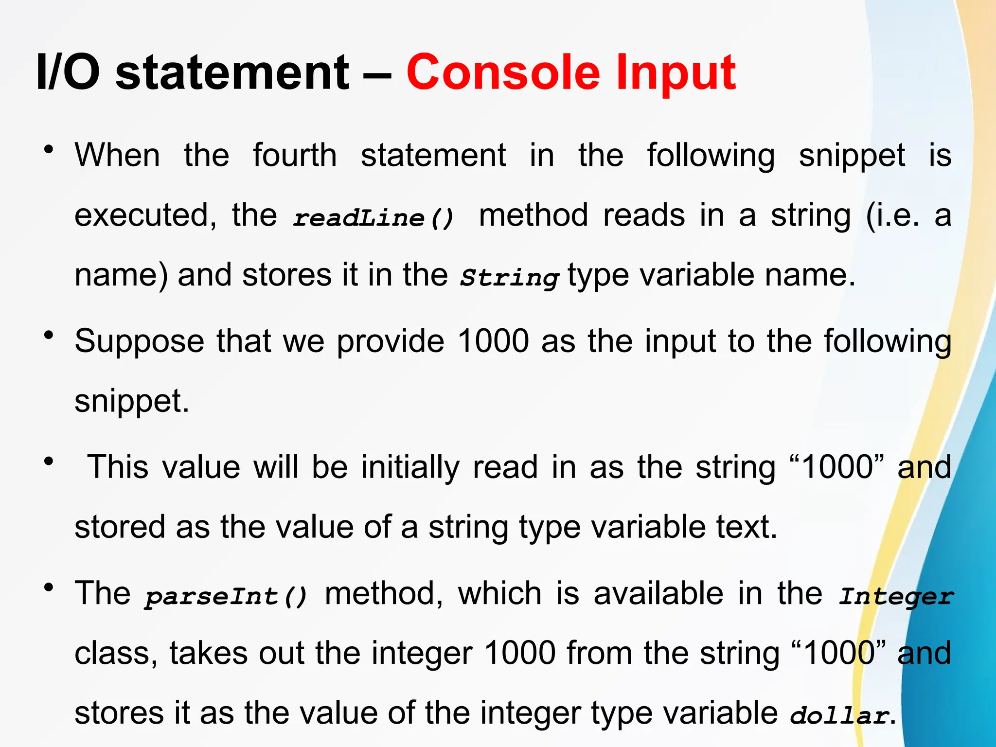 I/O statement – Console Input
• When the fourth statement in the following snippet is
executed, the readLine() method reads in a string (i.e. a
name) and stores it in the String type variable name.
• Suppose that we provide 1000 as the input to the following
snippet.
• This value will be initially read in as the string “1000” and
stored as the value of a string type variable text.
• The parseInt() method, which is available in the Integer
class, takes out the integer 1000 from the string “1000” and
stores it as the value of the integer type variable dollar.
 