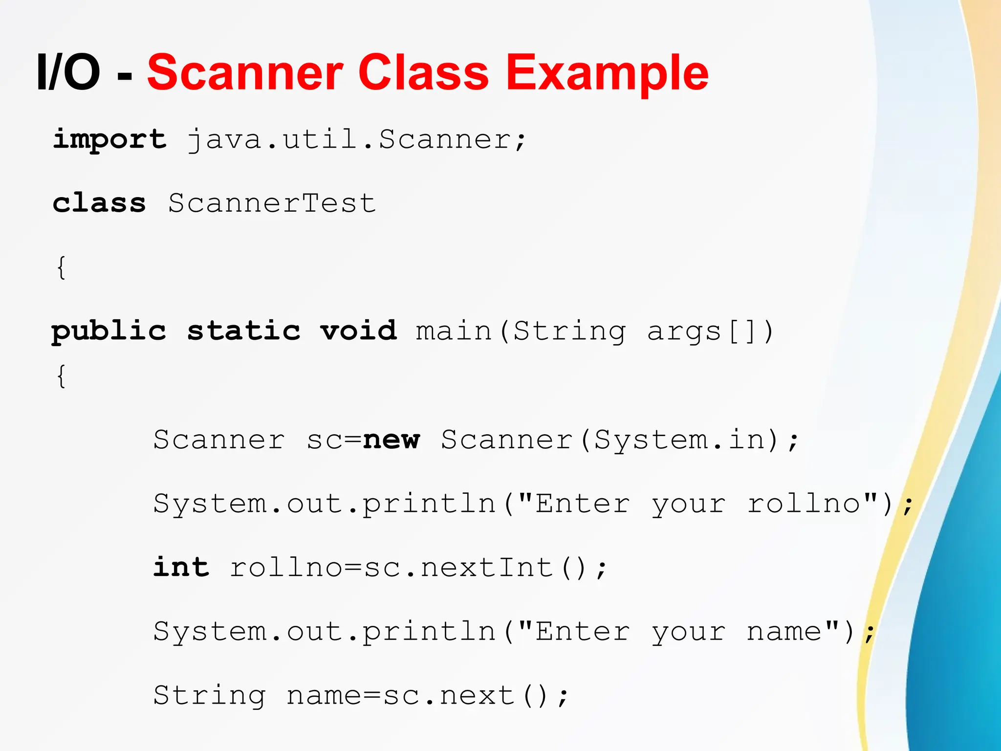 I/O - Scanner Class Example
import java.util.Scanner;
class ScannerTest
{
public static void main(String args[])
{
Scanner sc=new Scanner(System.in);
System.out.println("Enter your rollno");
int rollno=sc.nextInt();
System.out.println("Enter your name");
String name=sc.next();
 