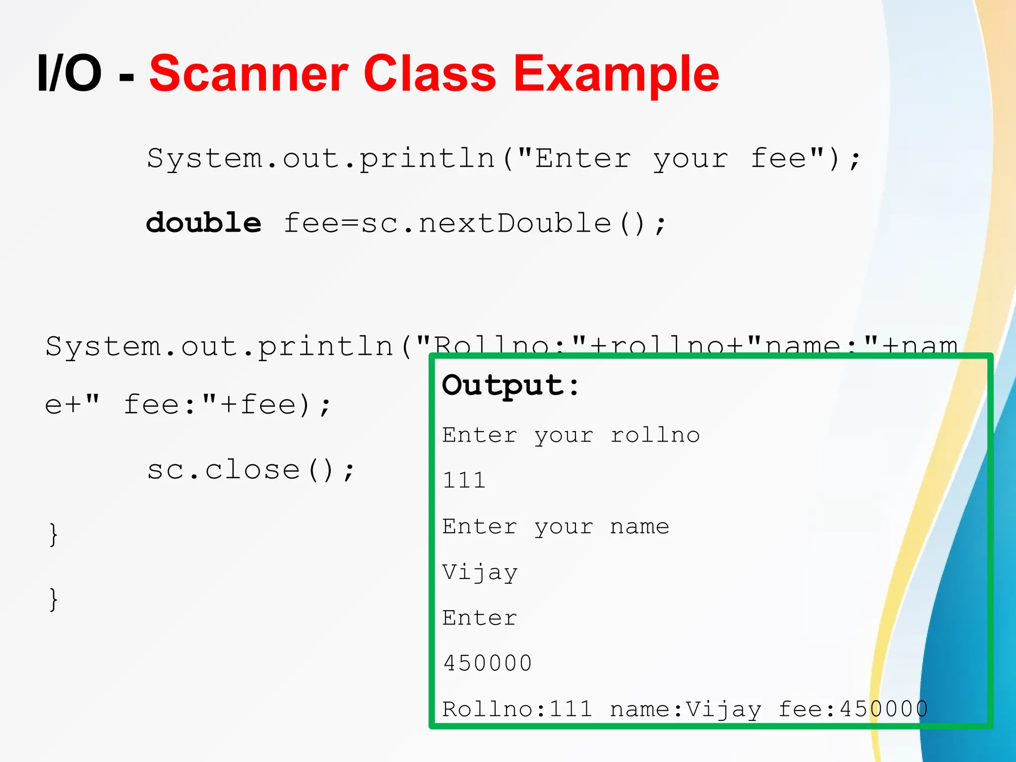I/O - Scanner Class Example
System.out.println("Enter your fee");
double fee=sc.nextDouble();
System.out.println("Rollno:"+rollno+"name:"+nam
e+" fee:"+fee);
sc.close();
}
}
Output:
Enter your rollno
111
Enter your name
Vijay
Enter
450000
Rollno:111 name:Vijay fee:450000
 