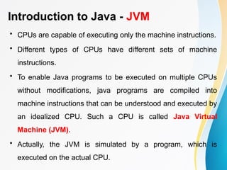 Introduction to Java - JVM
• CPUs are capable of executing only the machine instructions.
• Different types of CPUs have different sets of machine
instructions.
• To enable Java programs to be executed on multiple CPUs
without modifications, java programs are compiled into
machine instructions that can be understood and executed by
an idealized CPU. Such a CPU is called Java Virtual
Machine (JVM).
• Actually, the JVM is simulated by a program, which is
executed on the actual CPU.
 