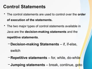 Control Statements
• The control statements are used to control over the order
of execution of the statements.
• The two major types of control statements available in
Java are the decision-making statements and the
repetitive statements.
– Decision-making Statements – if, if-else,
switch
– Repetitive statements – for, while, do-while
– Jumping statements – break, continue, goto
 