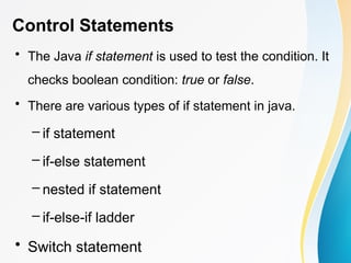 Control Statements
• The Java if statement is used to test the condition. It
checks boolean condition: true or false.
• There are various types of if statement in java.
– if statement
– if-else statement
– nested if statement
– if-else-if ladder
• Switch statement
 