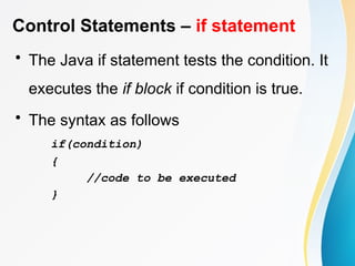 Control Statements – if statement
• The Java if statement tests the condition. It
executes the if block if condition is true.
• The syntax as follows
if(condition)
{
//code to be executed
}
 
