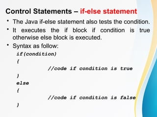 Control Statements – if-else statement
• The Java if-else statement also tests the condition.
• It executes the if block if condition is true
otherwise else block is executed.
• Syntax as follow:
if(condition)
{
//code if condition is true
}
else
{
//code if condition is false
}
 