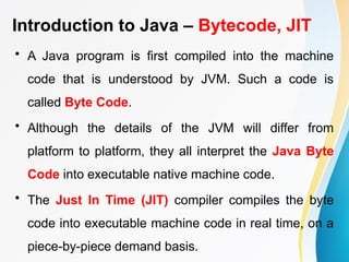 Introduction to Java – Bytecode, JIT
• A Java program is first compiled into the machine
code that is understood by JVM. Such a code is
called Byte Code.
• Although the details of the JVM will differ from
platform to platform, they all interpret the Java Byte
Code into executable native machine code.
• The Just In Time (JIT) compiler compiles the byte
code into executable machine code in real time, on a
piece-by-piece demand basis.
 