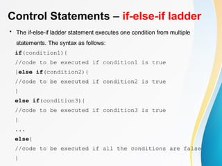 Control Statements – if-else-if ladder
• The if-else-if ladder statement executes one condition from multiple
statements. The syntax as follows:
if(condition1){
//code to be executed if condition1 is true
}else if(condition2){
//code to be executed if condition2 is true
}
else if(condition3){
//code to be executed if condition3 is true
}
...
else{
//code to be executed if all the conditions are false
}
 