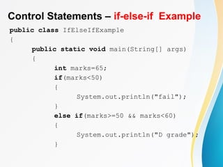 Control Statements – if-else-if Example
public class IfElseIfExample
{
public static void main(String[] args)
{
int marks=65;
if(marks<50)
{
System.out.println("fail");
}
else if(marks>=50 && marks<60)
{
System.out.println("D grade");
}
 