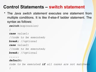 Control Statements – switch statement
• The Java switch statement executes one statement from
multiple conditions. It is like if-else-if ladder statement. The
syntax as follows:
switch(expression)
{
case value1:
//code to be executed;
break; //optional
case value2:
//code to be executed;
break; //optional
......
default:
code to be executed if all cases are not matched;
}
 