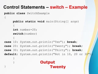 Control Statements – switch – Example
public class SwitchExample
{
public static void main(String[] args)
{
int number=20;
switch(number)
{
case 10: System.out.println(“Ten"); break;
case 20: System.out.println(“Twenty"); break;
case 30: System.out.println(“Thirty"); break;
default: System.out.println("Not in 10, 20 or 30");
}
}
}
Output
Twenty
 