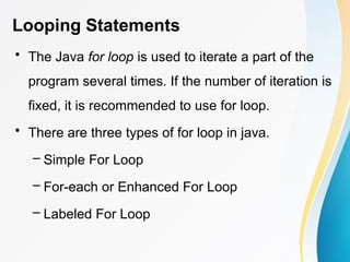 Looping Statements
• The Java for loop is used to iterate a part of the
program several times. If the number of iteration is
fixed, it is recommended to use for loop.
• There are three types of for loop in java.
– Simple For Loop
– For-each or Enhanced For Loop
– Labeled For Loop
 