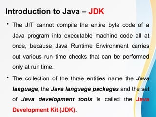 Introduction to Java – JDK
• The JIT cannot compile the entire byte code of a
Java program into executable machine code all at
once, because Java Runtime Environment carries
out various run time checks that can be performed
only at run time.
• The collection of the three entities name the Java
language, the Java language packages and the set
of Java development tools is called the Java
Development Kit (JDK).
 