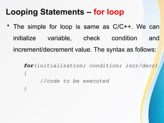 Looping Statements – for loop
• The simple for loop is same as C/C++. We can
initialize variable, check condition and
increment/decrement value. The syntax as follows:
for(initialization; condition; incr/decr)
{
//code to be executed
}
 