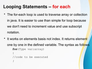 Looping Statements – for each
• The for-each loop is used to traverse array or collection
in java. It is easier to use than simple for loop because
we don't need to increment value and use subscript
notation.
• It works on elements basis not index. It returns element
one by one in the defined variable. The syntax as follows
for(Type var:array)
{
//code to be executed
}
 