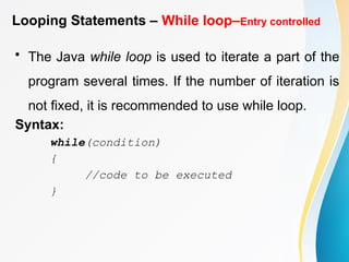 Looping Statements – While loop–Entry controlled
• The Java while loop is used to iterate a part of the
program several times. If the number of iteration is
not fixed, it is recommended to use while loop.
Syntax:
while(condition)
{
//code to be executed
}
 