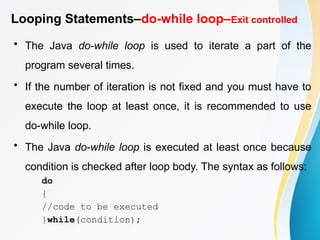Looping Statements–do-while loop–Exit controlled
• The Java do-while loop is used to iterate a part of the
program several times.
• If the number of iteration is not fixed and you must have to
execute the loop at least once, it is recommended to use
do-while loop.
• The Java do-while loop is executed at least once because
condition is checked after loop body. The syntax as follows:
do
{
//code to be executed
}while(condition);
 
