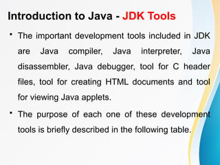 Introduction to Java - JDK Tools
• The important development tools included in JDK
are Java compiler, Java interpreter, Java
disassembler, Java debugger, tool for C header
files, tool for creating HTML documents and tool
for viewing Java applets.
• The purpose of each one of these development
tools is briefly described in the following table.
 