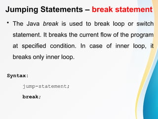 Jumping Statements – break statement
• The Java break is used to break loop or switch
statement. It breaks the current flow of the program
at specified condition. In case of inner loop, it
breaks only inner loop.
Syntax:
jump-statement;
break;
 