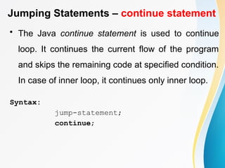 Jumping Statements – continue statement
• The Java continue statement is used to continue
loop. It continues the current flow of the program
and skips the remaining code at specified condition.
In case of inner loop, it continues only inner loop.
Syntax:
jump-statement;
continue;
 