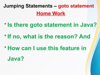Jumping Statements – goto statement
Home Work
• Is there goto statement in Java?
• If no, what is the reason? And
• How can I use this feature in
Java?
 