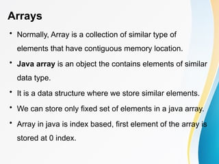 Arrays
• Normally, Array is a collection of similar type of
elements that have contiguous memory location.
• Java array is an object the contains elements of similar
data type.
• It is a data structure where we store similar elements.
• We can store only fixed set of elements in a java array.
• Array in java is index based, first element of the array is
stored at 0 index.
 