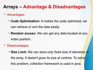 Arrays – Advantage & Disadvantages
• Advantages:
– Code Optimization: It makes the code optimized, we
can retrieve or sort the data easily.
– Random access: We can get any data located at any
index position.
• Disadvantages:
– Size Limit: We can store only fixed size of elements in
the array. It doesn't grow its size at runtime. To solve
this problem, collection framework is used in java.
 