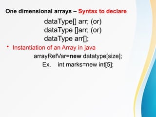 One dimensional arrays – Syntax to declare
dataType[] arr; (or)
dataType []arr; (or)
dataType arr[];
• Instantiation of an Array in java
arrayRefVar=new datatype[size];
Ex. int marks=new int[5];
 