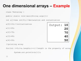 One dimensional arrays – Example
class Testarray {
public static void main(String args[]){
int a[]=new int[5];//declaration and instantiation
a[0]=10;//initialization
a[1]=20;
a[2]=70;
a[3]=40;
a[4]=50;
//printing array
for(int i=0;i<a.length;i++)//length is the property of array
System.out.println(a[i]);
}}
Output: 10
20
70
40
50
 