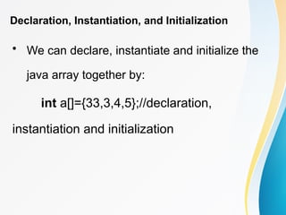 Declaration, Instantiation, and Initialization
• We can declare, instantiate and initialize the
java array together by:
int a[]={33,3,4,5};//declaration,
instantiation and initialization
 