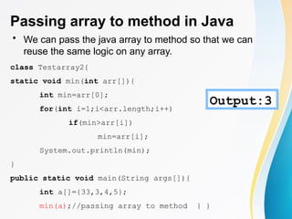 Passing array to method in Java
• We can pass the java array to method so that we can
reuse the same logic on any array.
class Testarray2{
static void min(int arr[]){
int min=arr[0];
for(int i=1;i<arr.length;i++)
if(min>arr[i])
min=arr[i];
System.out.println(min);
}
public static void main(String args[]){
int a[]={33,3,4,5};
min(a);//passing array to method } }
Output:3
 
