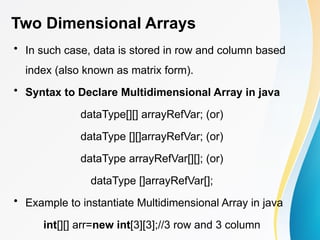 Two Dimensional Arrays
• In such case, data is stored in row and column based
index (also known as matrix form).
• Syntax to Declare Multidimensional Array in java
dataType[][] arrayRefVar; (or)
dataType [][]arrayRefVar; (or)
dataType arrayRefVar[][]; (or)
dataType []arrayRefVar[];
• Example to instantiate Multidimensional Array in java
int[][] arr=new int[3][3];//3 row and 3 column
 